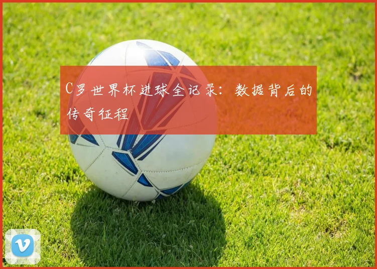 C罗世界杯进球全记录:数据背后的传奇征程