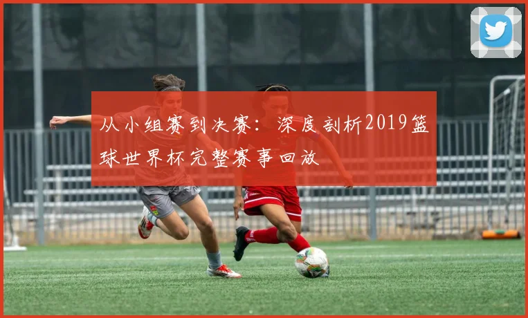 从小组赛到决赛：深度剖析2019篮球世界杯完整赛事回放