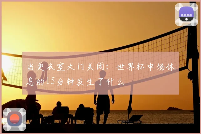 当更衣室大门关闭:世界杯中场休息的15分钟发生了什么