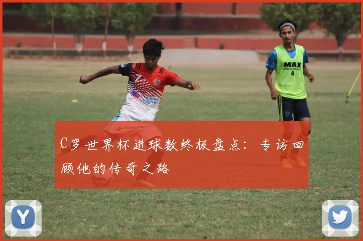 C罗世界杯进球数终极盘点：专访回顾他的传奇之路