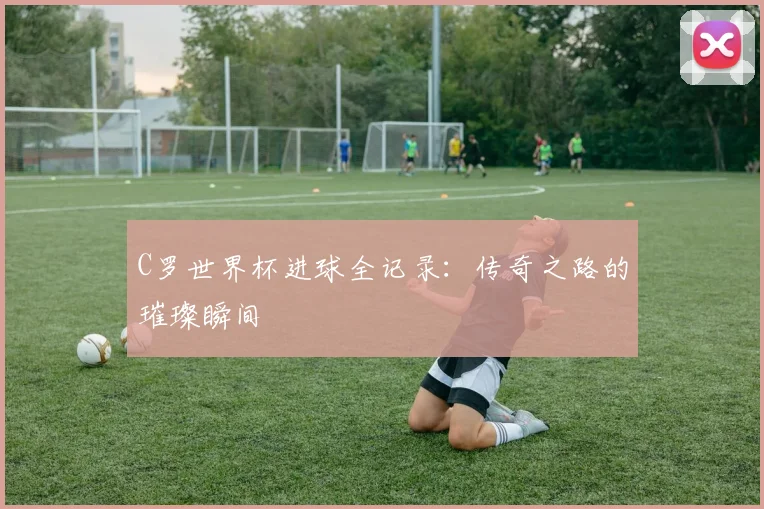 C罗世界杯进球全记录:传奇之路的璀璨瞬间