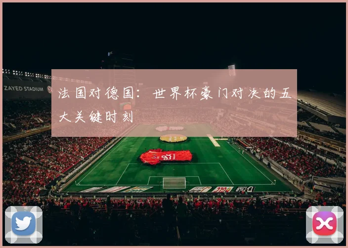 法国对德国：世界杯豪门对决的五大关键时刻