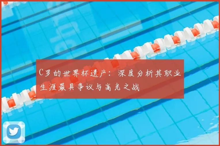 C罗的世界杯遗产:深度分析其职业生涯最具争议与高光之战