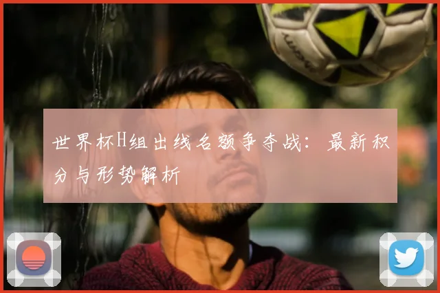 世界杯H组出线名额争夺战:最新积分与形势解析