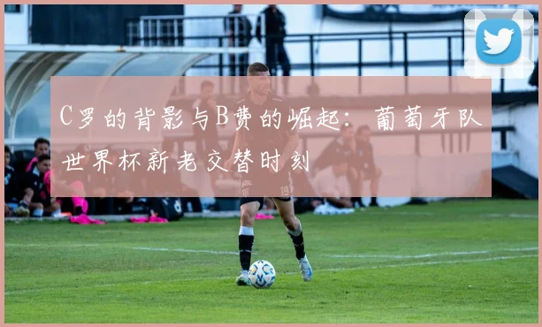 C罗的背影与B费的崛起:葡萄牙队世界杯新老交替时刻
