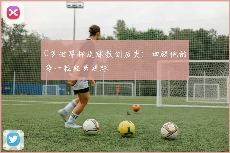 C罗世界杯进球数创历史:回顾他的每一粒经典进球