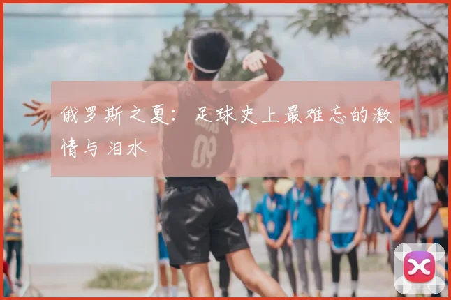 俄罗斯之夏：足球史上最难忘的激情与泪水