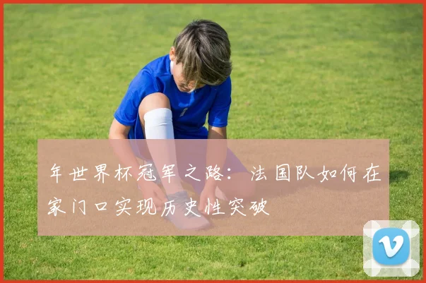 年世界杯冠军之路：法国队如何在家门口实现历史性突破