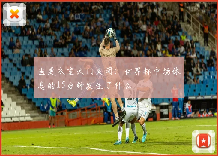 当更衣室大门关闭:世界杯中场休息的15分钟发生了什么