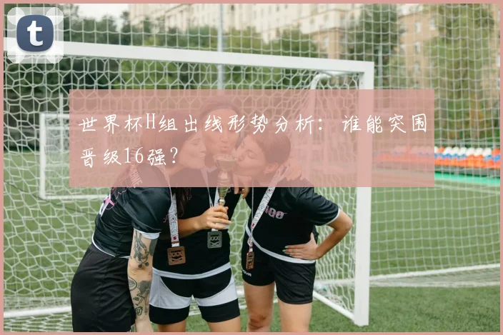 世界杯H组出线形势分析:谁能突围晋级16强?