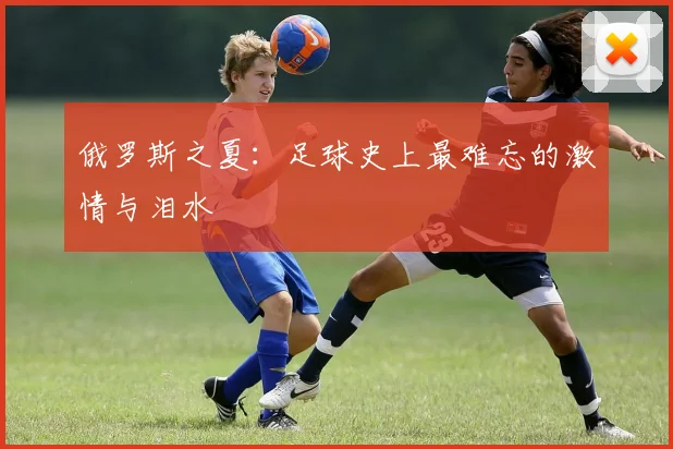 俄罗斯之夏：足球史上最难忘的激情与泪水