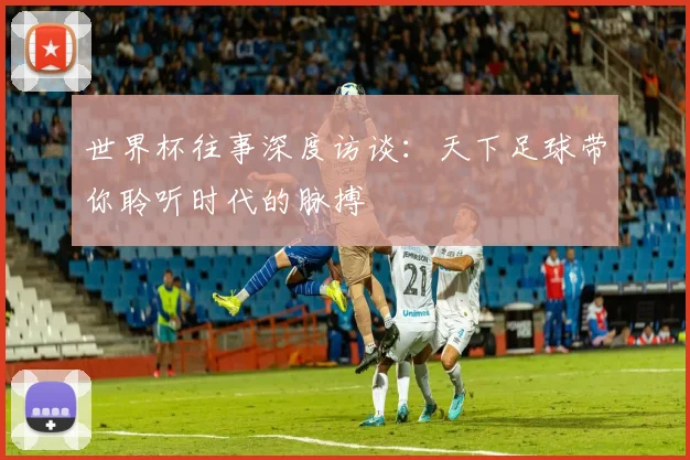 世界杯往事深度访谈:天下足球带你聆听时代的脉搏