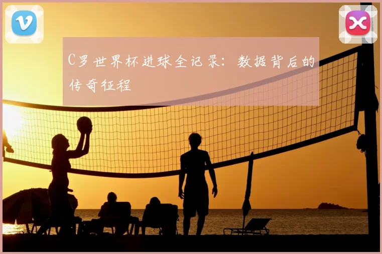 C罗世界杯进球全记录：数据背后的传奇征程