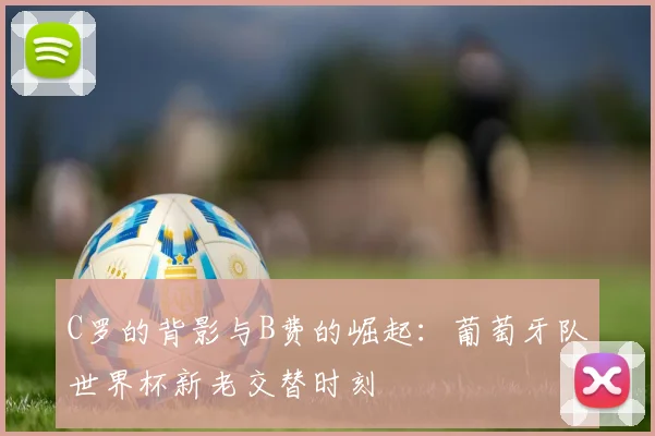C罗的背影与B费的崛起:葡萄牙队世界杯新老交替时刻