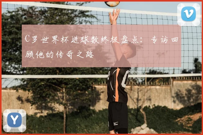 C罗世界杯进球数终极盘点:专访回顾他的传奇之路