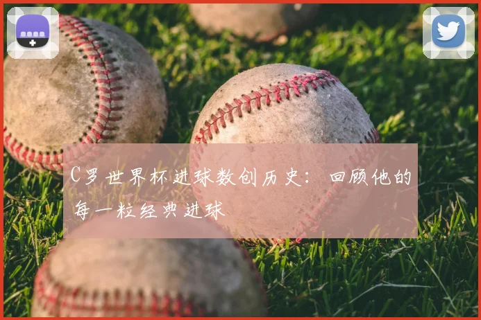 C罗世界杯进球数创历史:回顾他的每一粒经典进球