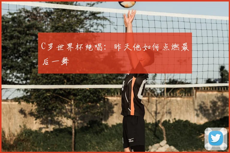 C罗世界杯绝唱:昨天他如何点燃最后一舞