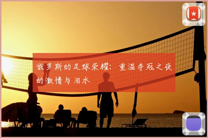 俄罗斯的足球荣耀:重温夺冠之夜的激情与泪水