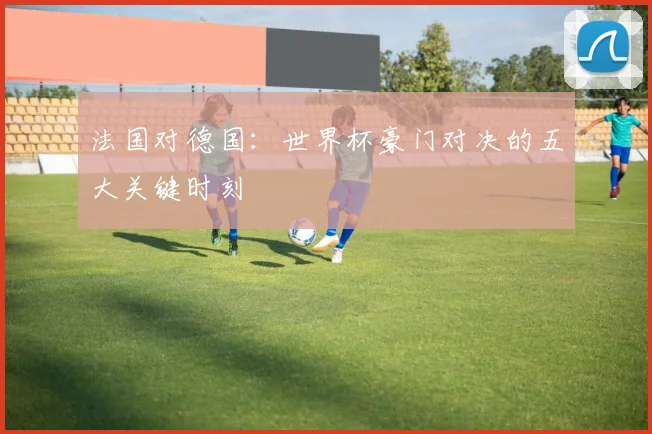 法国对德国：世界杯豪门对决的五大关键时刻